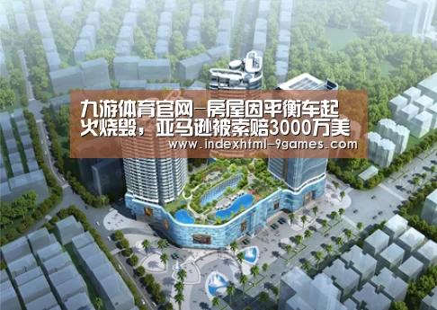 九游体育官网-房屋因平衡车起火烧毁,亚马逊被索赔3000万美元,中国山寨品背锅?(图2) 九游官网入口地址